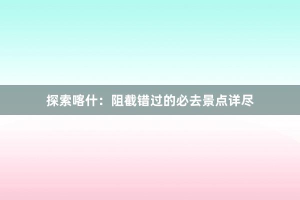 探索喀什：阻截错过的必去景点详尽